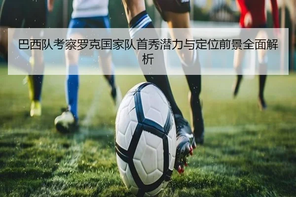 巴西队考察罗克国家队首秀潜力与定位前景全面解析