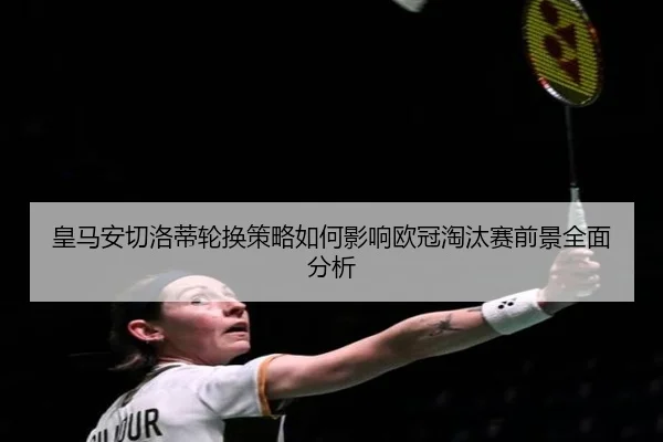 皇马安切洛蒂轮换策略如何影响欧冠淘汰赛前景全面分析
