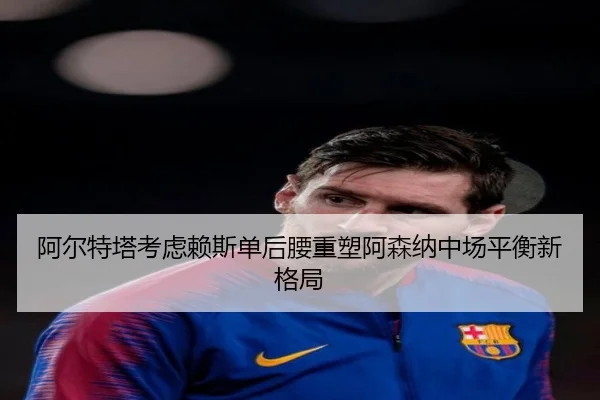 阿尔特塔考虑赖斯单后腰重塑阿森纳中场平衡新格局