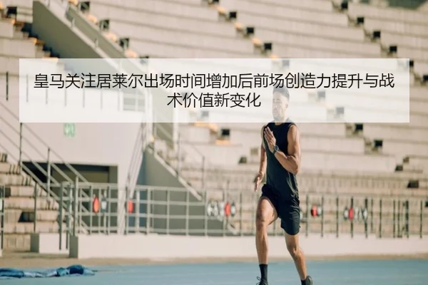 皇马关注居莱尔出场时间增加后前场创造力提升与战术价值新变化