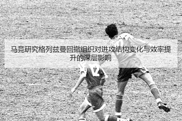 马竞研究格列兹曼回撤组织对进攻结构变化与效率提升的深层影响