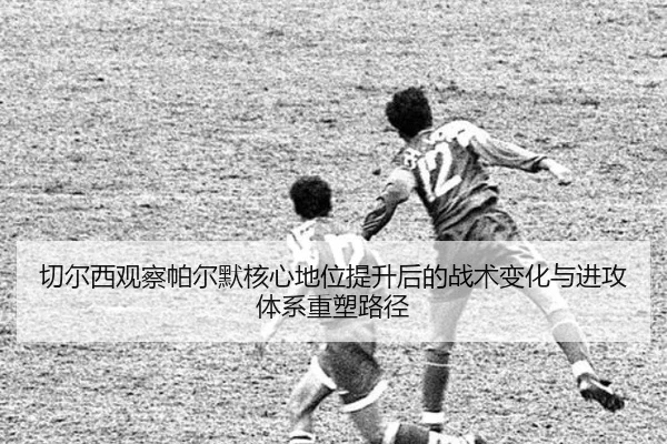 切尔西观察帕尔默核心地位提升后的战术变化与进攻体系重塑路径