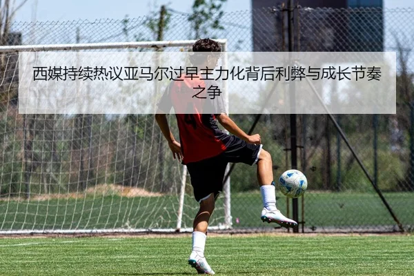 西媒持续热议亚马尔过早主力化背后利弊与成长节奏之争