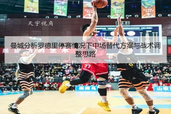 曼城分析罗德里停赛情况下中场替代方案与战术调整思路