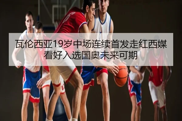 瓦伦西亚19岁中场连续首发走红西媒看好入选国奥未来可期